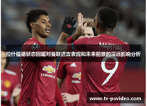 拉什福德状态回暖对曼联进攻表现和未来前景的深远影响分析