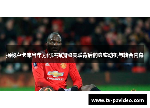 揭秘卢卡库当年为何选择加盟曼联背后的真实动机与转会内幕