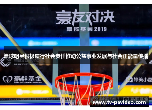 篮球明星积极履行社会责任推动公益事业发展与社会正能量传播