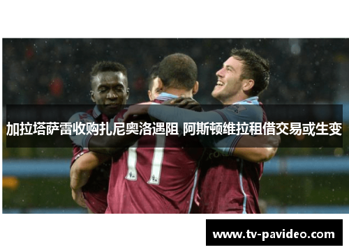 加拉塔萨雷收购扎尼奥洛遇阻 阿斯顿维拉租借交易或生变