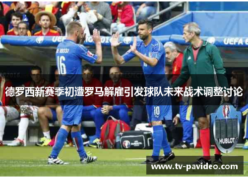 德罗西新赛季初遭罗马解雇引发球队未来战术调整讨论